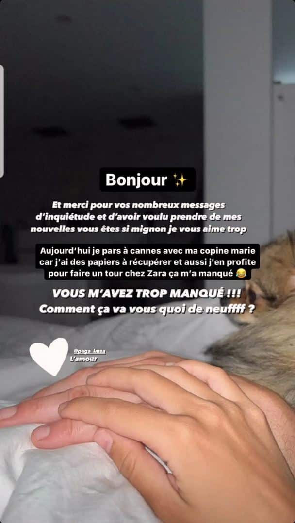 « Bonjour, et merci pour vos nombreux messages d’inquiétude, et d’avoir voulu prendre de mes nouvelles, vous êtes si mignons. Je vous aime trop. Aujourd’hui je pars à Cannes avec ma copine Marie car j’ai des papiers à récupérer, et aussi j’en profite pour faire un tour chez Zara, ça m’a manqué. »