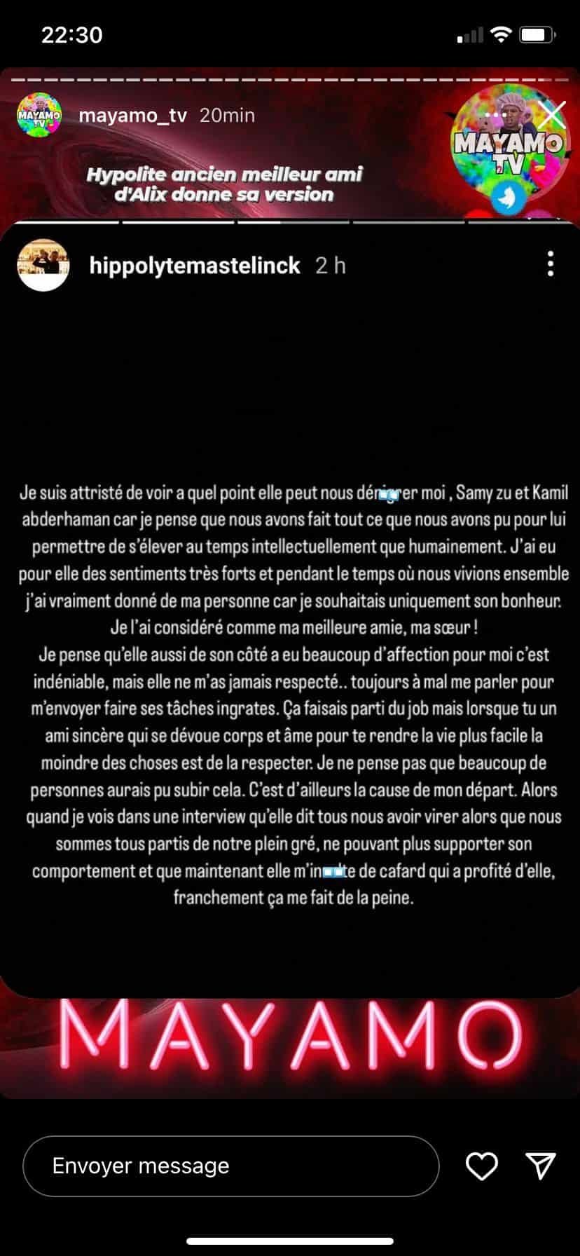 Hippolyte travaillait avec Alix. Il l'assistait dans ses tâches au quotidien et devait s'occuper de son chat. Lui aussi a pris la parole : "Très vite, le chat s'est attaché à Samy et à moi, car nous le promenions, lui donnions à manger et jouions avec lui pendant qu'elle préférait faire du contenu pour ses outfits ou qu'elle partait faire des siestes devant Netflix. Si on ne le sortait pas, il passait son temps enfermé dans un couloir (couloir duquel il doit encore être prisonnier). Alors, on le sortait aussi longtemps que possible... Un animal a besoin d'affection, pas juste se filmer 10 minutes avec lui pour faire grimper son nombre d'abonnés. Elle ne s'en occupait pas... D'ailleurs, où est-il ?" Le jeune homme l'affirme : il appréciait Alix mais cette dernière ne lui aurait pas accordé de respect. "Toujours à mal me parler pour m'envoyer faire ses tâches ingrates. Je ne pense pas que beaucoup de personnes auraient pu subir cela... C'est d'ailleurs la cause de mon départ. Nous sommes tous partis de notre plein gré, ne pouvant plus supporter son comportement", a-t-il ajouté.